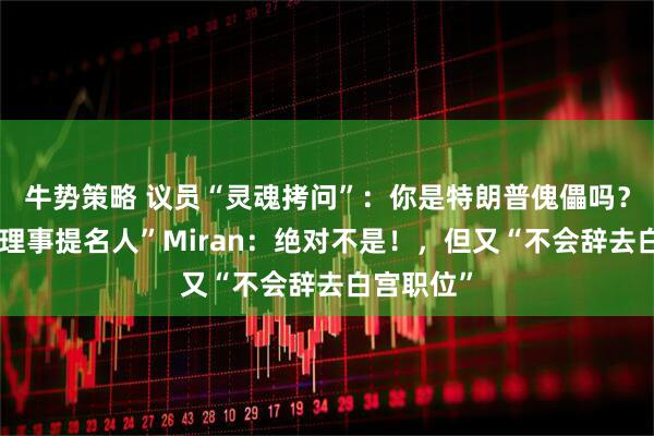 牛势策略 议员“灵魂拷问”：你是特朗普傀儡吗？“美联储理事提名人”Miran：绝对不是！，但又“不会辞去白宫职位”