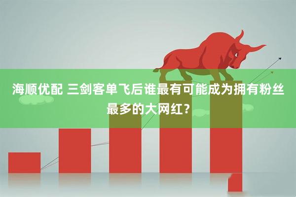 海顺优配 三剑客单飞后谁最有可能成为拥有粉丝最多的大网红？