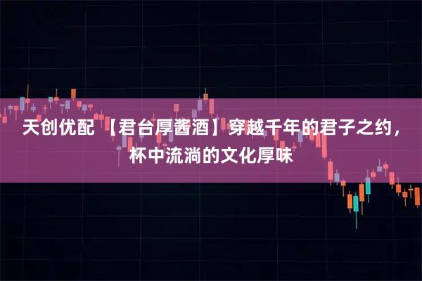 天创优配 【君台厚酱酒】穿越千年的君子之约，杯中流淌的文化厚味