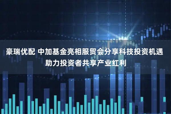 豪瑞优配 中加基金亮相服贸会分享科技投资机遇 助力投资者共享产业红利
