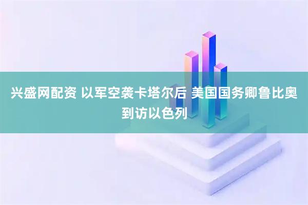 兴盛网配资 以军空袭卡塔尔后 美国国务卿鲁比奥到访以色列