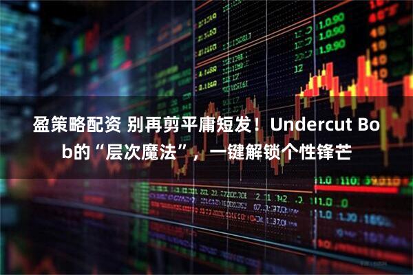 盈策略配资 别再剪平庸短发！Undercut Bob的“层次魔法”，一键解锁个性锋芒