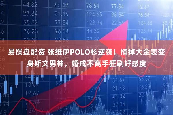 易操盘配资 张维伊POLO衫逆袭！摘掉大金表变身斯文男神，婚戒不离手狂刷好感度