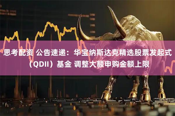 思考配资 公告速递：华宝纳斯达克精选股票发起式（QDII）基金 调整大额申购金额上限