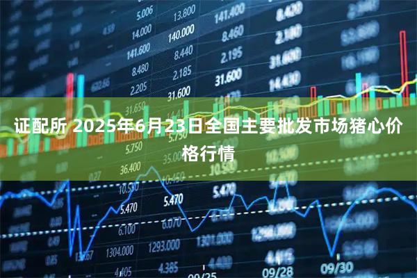 证配所 2025年6月23日全国主要批发市场猪心价格行情