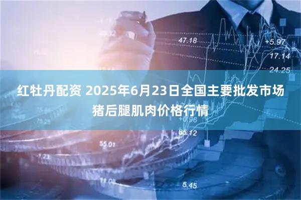 红牡丹配资 2025年6月23日全国主要批发市场猪后腿肌肉价格行情