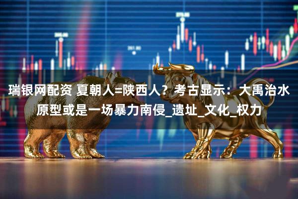 瑞银网配资 夏朝人=陕西人？考古显示：大禹治水原型或是一场暴力南侵_遗址_文化_权力