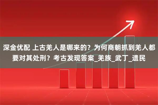 深金优配 上古羌人是哪来的？为何商朝抓到羌人都要对其处刑？考古发现答案_羌族_武丁_遗民