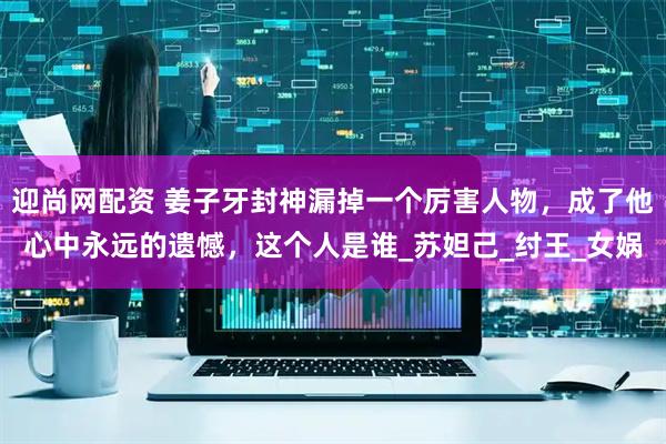 迎尚网配资 姜子牙封神漏掉一个厉害人物，成了他心中永远的遗憾，这个人是谁_苏妲己_纣王_女娲