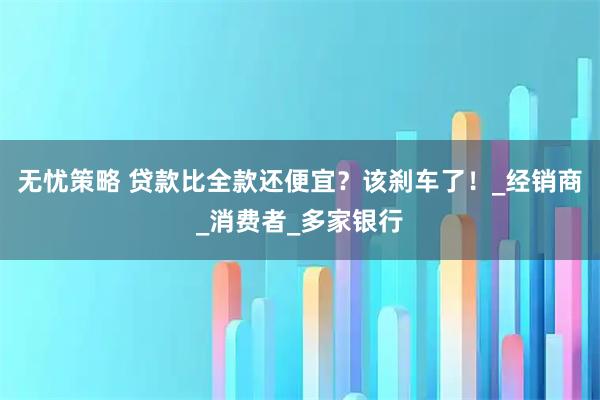 无忧策略 贷款比全款还便宜？该刹车了！_经销商_消费者_多家银行