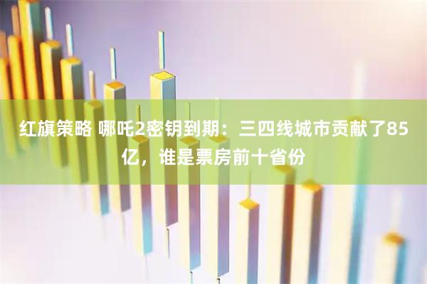 红旗策略 哪吒2密钥到期：三四线城市贡献了85亿，谁是票房前十省份