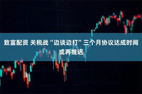 致富配资 关税战“边谈边打”三个月协议达成时间或再推迟