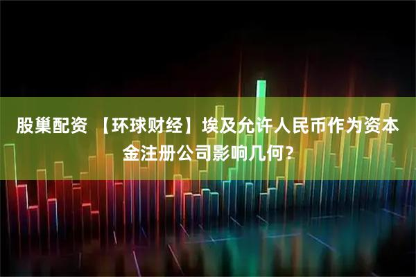 股巢配资 【环球财经】埃及允许人民币作为资本金注册公司影响几何?