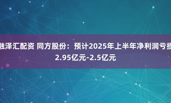 融泽汇配资 同方股份：预计2025年上半年净利润亏损2.95亿元-2.5亿元