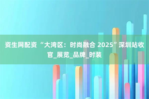 资生网配资 “大湾区:时尚融合 2025”深圳站收官_展览_品牌_时装