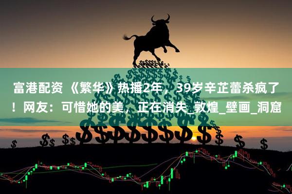 富港配资 《繁华》热播2年，39岁辛芷蕾杀疯了！网友：可惜她的美，正在消失_敦煌_壁画_洞窟