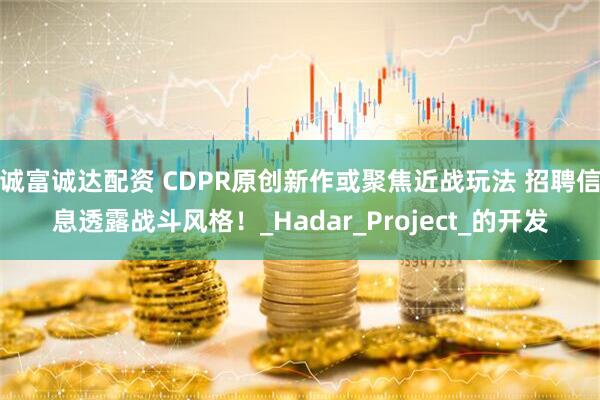 诚富诚达配资 CDPR原创新作或聚焦近战玩法 招聘信息透露战斗风格！_Hadar_Project_的开发