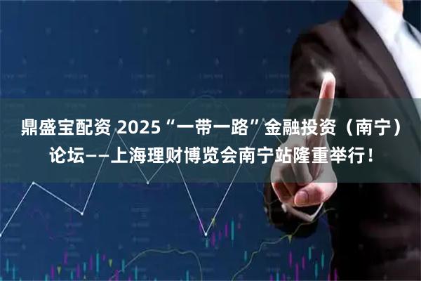 鼎盛宝配资 2025“一带一路”金融投资（南宁）论坛——上海理财博览会南宁站隆重举行！