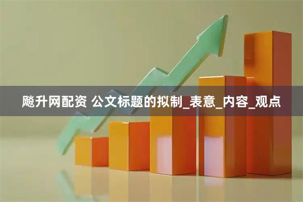 飚升网配资 公文标题的拟制_表意_内容_观点
