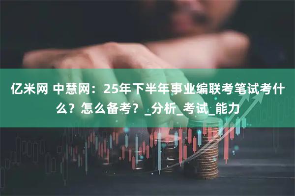 亿米网 中慧网：25年下半年事业编联考笔试考什么？怎么备考？_分析_考试_能力