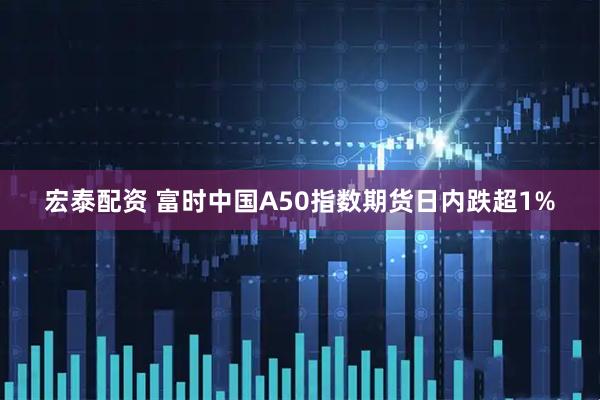 宏泰配资 富时中国A50指数期货日内跌超1%