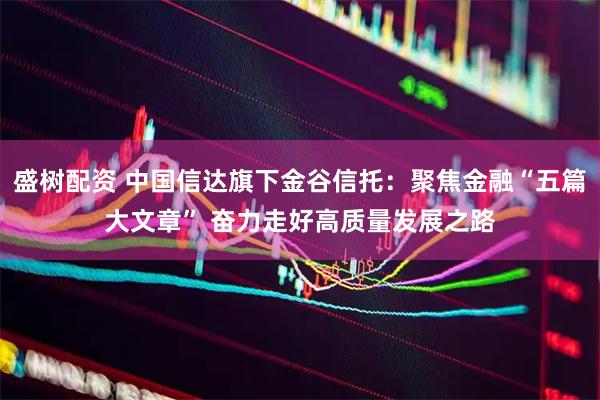 盛树配资 中国信达旗下金谷信托：聚焦金融“五篇大文章” 奋力走好高质量发展之路