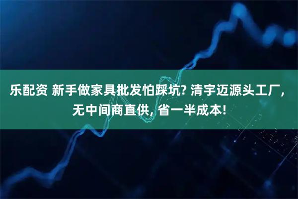 乐配资 新手做家具批发怕踩坑? 清宇迈源头工厂, 无中间商直供, 省一半成本!