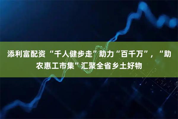 添利富配资 “千人健步走”助力“百千万”，“助农惠工市集”汇聚全省乡土好物