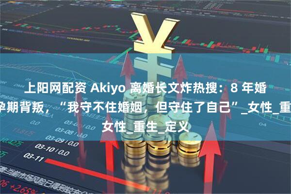 上阳网配资 Akiyo 离婚长文炸热搜：8 年婚姻碎于孕期背叛，“我守不住婚姻，但守住了自己”_女性_重生_定义