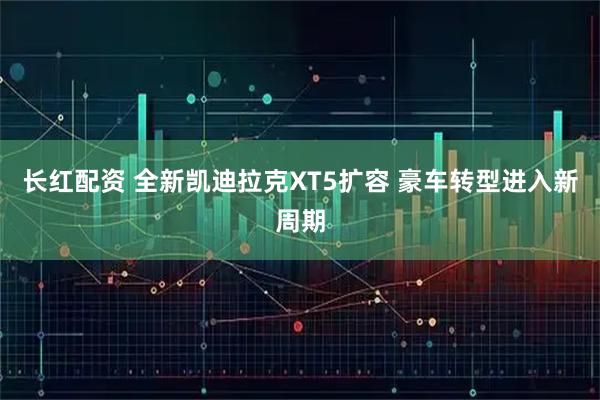 长红配资 全新凯迪拉克XT5扩容 豪车转型进入新周期