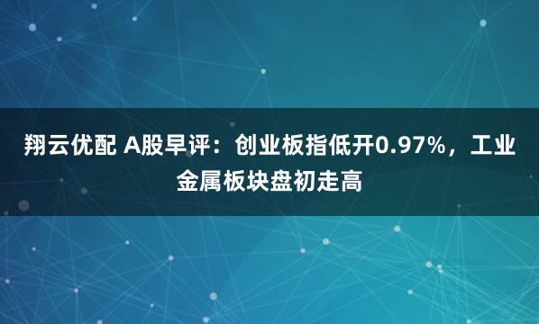 翔云优配 A股早评：创业板指低开0.97%，工业金属板块盘初走高