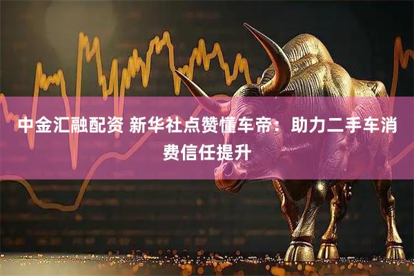 中金汇融配资 新华社点赞懂车帝：助力二手车消费信任提升